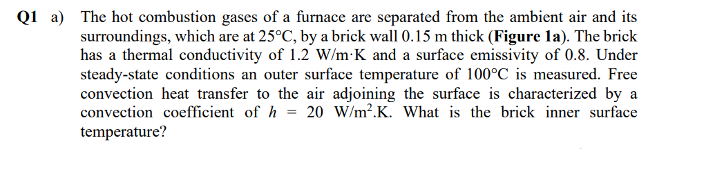 The hot combustion gases of a furnace are separated from the ambient air and its
surroundings, which are at 25°C, by a brick wall 0.15 m thick (Figure la). The brick
has a thermal conductivity of 1.2 W/m·K and a surface emissivity of 0.8. Under
steady-state conditions an outer surface temperature of 100°C is measured. Free
convection heat transfer to the air adjoining the surface is characterized by a
convection coefficient of h = 20 W/m².K. What is the brick inner surface
Q1 a)
temperature?
