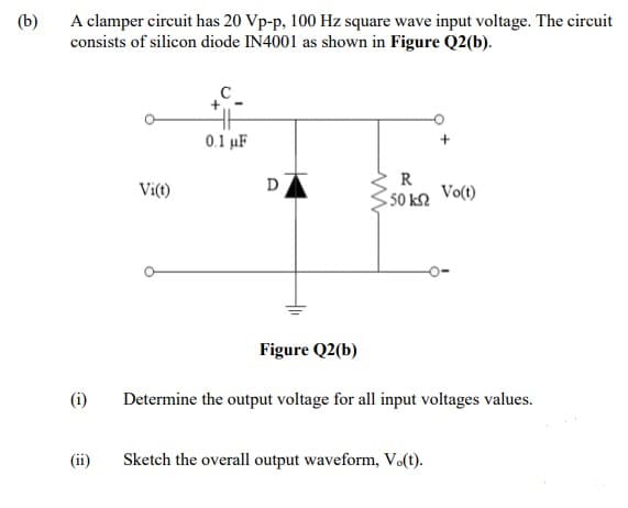 (b)
A clamper circuit has 20 Vp-p, 100 Hz square wave input voltage. The circuit
consists of silicon diode IN4001 as shown in Figure Q2(b).
0.1 µF
D
R
Vi(t)
50 k2 Vo(t)
Figure Q2(b)
(i)
Determine the output voltage for all input voltages values.
(ii)
Sketch the overall output waveform, V(t).
