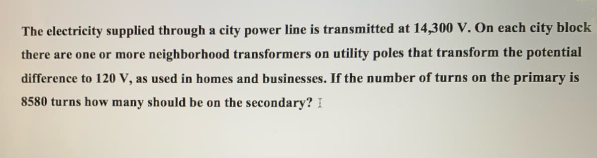 The electricity supplied through a city power line is transmitted at 14,300 V. On each city block
there are one or more neighborhood transformers on utility poles that transform the potential
difference to 120 V, as used in homes and businesses. If the number of turns on the primary is
8580 turns how many should be on the secondary? I
