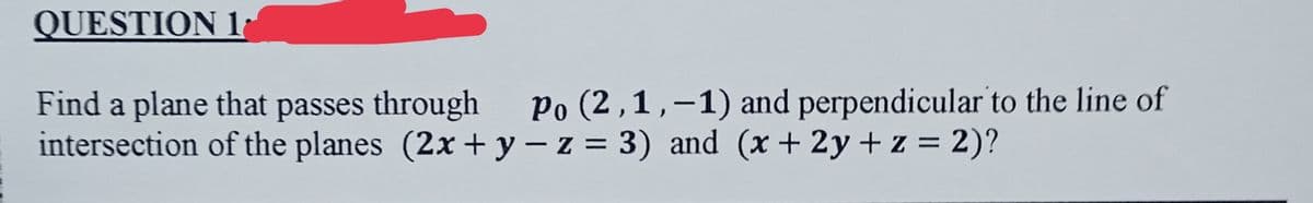 QUESTION 1
Find a plane that passes through
intersection of the planes (2x + y - z = 3) and (x + 2y + z = 2)?
Po (2,1,–1) and perpendicular to the line of
