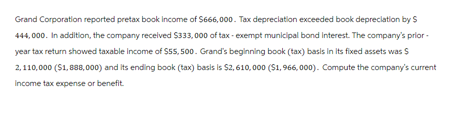 Grand Corporation reported pretax book income of $666,000. Tax depreciation exceeded book depreciation by $
444,000. In addition, the company received $333,000 of tax-exempt municipal bond interest. The company's prior -
year tax return showed taxable income of $55,500. Grand's beginning book (tax) basis in its fixed assets was $
2,110,000 ($1,888,000) and its ending book (tax) basis is $2, 610,000 ($1,966, 000). Compute the company's current
income tax expense or benefit.