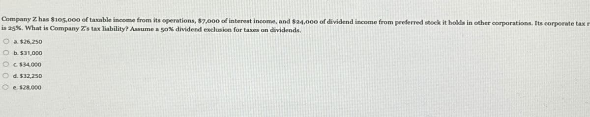 Company Z has $105,000 of taxable income from its operations, $7,000 of interest income, and $24,000 of dividend income from preferred stock it holds in other corporations. Its corporate tax r
is 25%. What is Company Z's tax liability? Assume a 50% dividend exclusion for taxes on dividends.
Oa. $26,250
O b. $31,000
c. $34,000
d. $32,250
e. $28,000