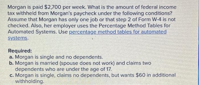 Morgan is paid $2,700 per week. What is the amount of federal income
tax withheld from Morgan's paycheck under the following conditions?
Assume that Morgan has only one job or that step 2 of Form W-4 is not
checked. Also, her employer uses the Percentage Method Tables for
Automated Systems. Use percentage method tables for automated
systems.
Required:
a. Morgan is single and no dependents.
b. Morgan is married (spouse does not work) and claims two
dependents who are under the age of 17.
c. Morgan is single, claims no dependents, but wants $60 in additional
withholding.