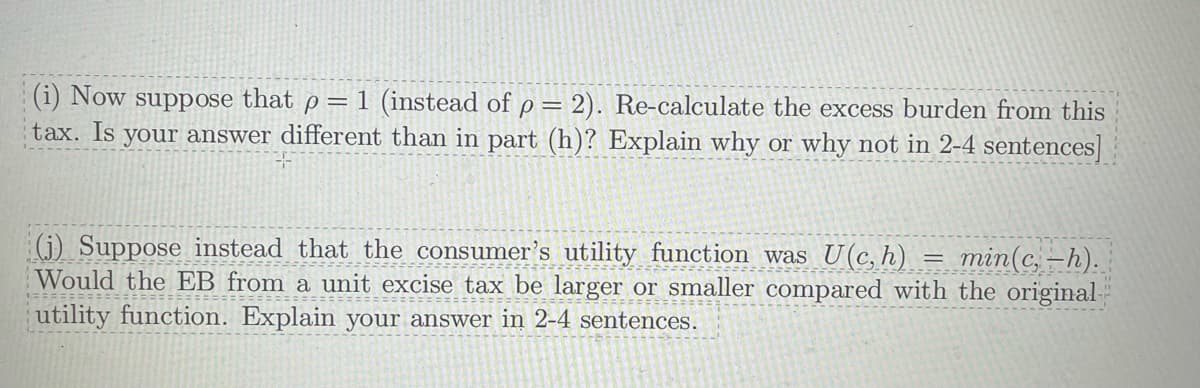 (i) Now suppose that p = 1 (instead of p = 2). Re-calculate the excess burden from this
tax. Is your answer different than in part (h)? Explain why or why not in 2-4 sentences]
(j) Suppose instead that the consumer's utility function was U(c, h) = min(c,-h).
Would the EB from a unit excise tax be larger or smaller compared with the original-
================
utility function. Explain your answer in 2-4 sentences.