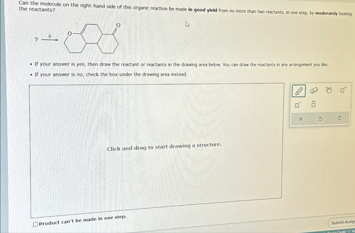 Can the molecule on the right-hand side of this organic reaction be made in good yield from no more than two reactants, in one step, by moderately heating
the reactants?
4
?
A
If your answer is yes, then draw the reactant or reactants in the drawing area below. You can draw the reactants in any arrangement you like.
• If your answer is no, check the box under the drawing area instead.
Click and drag to start drawing a structure.
Product can't be made in one step.
X
:0
5
Ć
Submit Assign