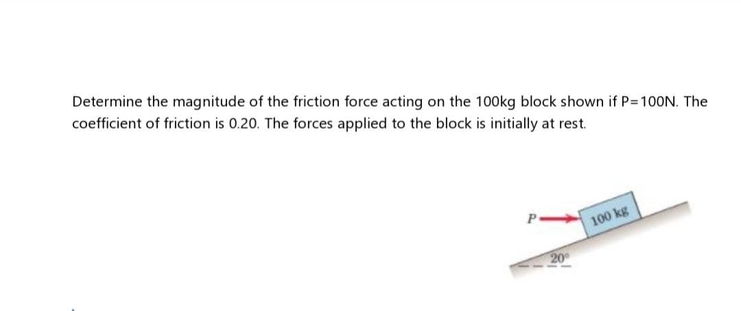 Determine the magnitude of the friction force acting on the 100kg block shown if P=100N. The
coefficient of friction is 0.20. The forces applied to the block is initially at rest.
P
20⁰
100 kg