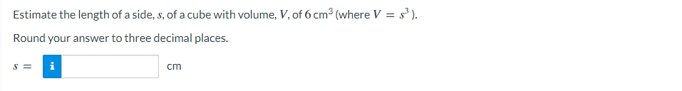 Estimate the length of a side, s, of a cube with volume, V, of 6 cm³ (where V = s³).
Round your answer to three decimal places.
S = i
cm