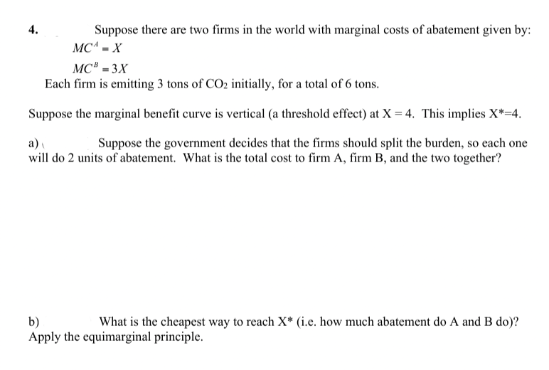 Suppose there are two firms in the world with marginal costs of abatement given by:
MC^ = X
4.
MC® = 3X
Each firm is emitting 3 tons of CO2 initially, for a total of 6 tons.
Suppose the marginal benefit curve is vertical (a threshold effect) at X = 4. This implies X*=4.
a)
Suppose the government decides that the firms should split the burden, so each one
will do 2 units of abatement. What is the total cost to firm A, firm B, and the two together?
b)
Apply the equimarginal principle.
What is the cheapest way to reach X* (i.e. how much abatement do A and B do)?
