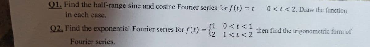 Q1. Find the half-range sine and cosine Fourier series for f(t) = t
in each case.
Q2. Find the exponential Fourier series for f(t):
=
0 < t < 1
1 < t < 2
Fourier series.
0 < t < 2. Draw the function
then find the trigonometric form of