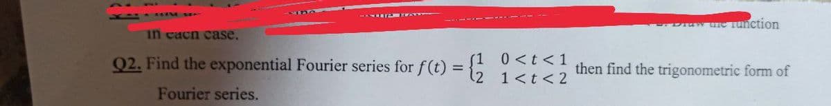 in each case.
Q2. Find the exponential Fourier series for f(t):
=
Fourier series.
0 < t < 1
1 < t < 2
Praw ure Tunction
then find the trigonometric form of