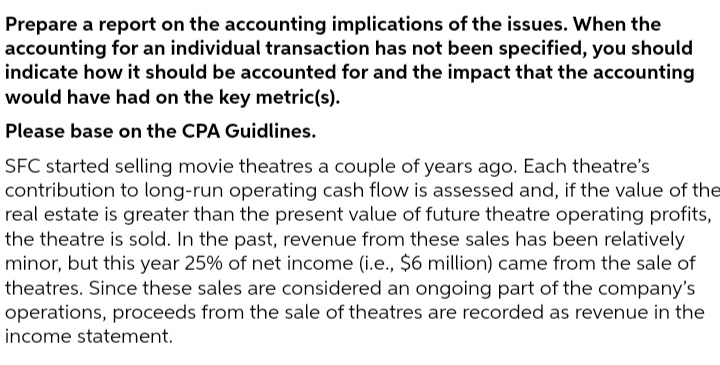 Prepare a report on the accounting implications of the issues. When the
accounting for an individual transaction has not been specified, you should
indicate how it should be accounted for and the impact that the accounting
would have had on the key metric(s).
Please base on the CPA Guidlines.
SFC started selling movie theatres a couple of years ago. Each theatre's
contribution to long-run operating cash flow is assessed and, if the value of the
real estate is greater than the present value of future theatre operating profits,
the theatre is sold. In the past, revenue from these sales has been relatively
minor, but this year 25% of net income (i.e., $6 million) came from the sale of
theatres. Since these sales are considered an ongoing part of the company's
operations, proceeds from the sale of theatres are recorded as revenue in the
income statement.
