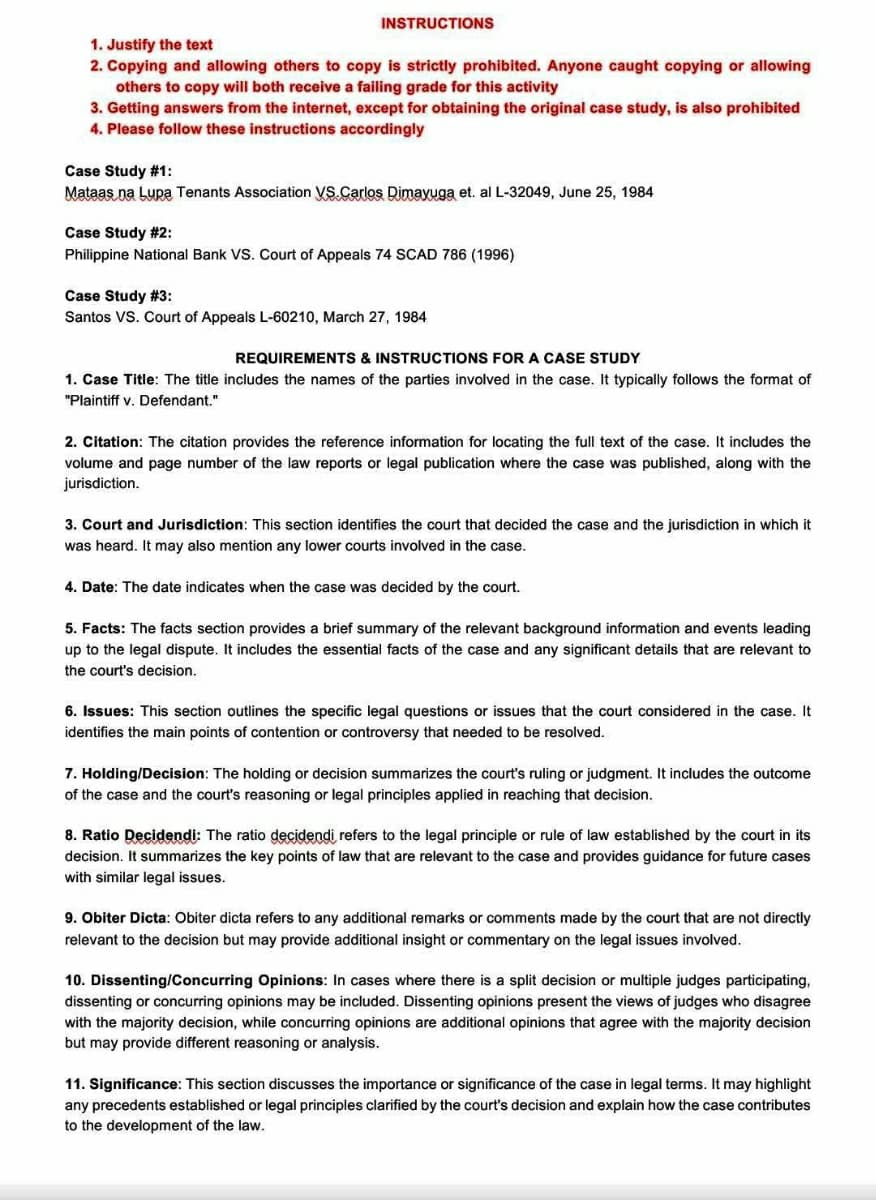 1. Justify the text
INSTRUCTIONS
2. Copying and allowing others to copy is strictly prohibited. Anyone caught copying or allowing
others to copy will both receive a failing grade for this activity
3. Getting answers from the internet, except for obtaining the original case study, is also prohibited
4. Please follow these instructions accordingly
Case Study #1:
Mataas na Lupa Tenants Association VS. Carlos Dimayuga et. al L-32049, June 25, 1984
Case Study #2:
Philippine National Bank VS. Court of Appeals 74 SCAD 786 (1996)
Case Study #3:
Santos VS. Court of Appeals L-60210, March 27, 1984
REQUIREMENTS & INSTRUCTIONS FOR A CASE STUDY
1. Case Title: The title includes the names of the parties involved in the case. It typically follows the format of
"Plaintiff v. Defendant."
2. Citation: The citation provides the reference information for locating the full text of the case. It includes the
volume and page number of the law reports or legal publication where the case was published, along with the
jurisdiction.
3. Court and Jurisdiction: This section identifies the court that decided the case and the jurisdiction in which it
was heard. It may also mention any lower courts involved in the case.
4. Date: The date indicates when the case was decided by the court.
5. Facts: The facts section provides a brief summary of the relevant background information and events leading
up to the legal dispute. It includes the essential facts of the case and any significant details that are relevant to
the court's decision.
6. Issues: This section outlines the specific legal questions or issues that the court considered in the case. It
identifies the main points of contention or controversy that needed to be resolved.
7. Holding/Decision: The holding or decision summarizes the court's ruling or judgment. It includes the outcome
of the case and the court's reasoning or legal principles applied in reaching that decision.
8. Ratio Decidendi: The ratio decidendi refers to the legal principle or rule of law established by the court in its
decision. It summarizes the key points of law that are relevant to the case and provides guidance for future cases
with similar legal issues.
9. Obiter Dicta: Obiter dicta refers to any additional remarks or comments made by the court that are not directly
relevant to the decision but may provide additional insight or commentary on the legal issues involved.
10. Dissenting/Concurring Opinions: In cases where there is a split decision or multiple judges participating,
dissenting or concurring opinions may be included. Dissenting opinions present the views of judges who disagree
with the majority decision, while concurring opinions are additional opinions that agree with the majority decision
but may provide different reasoning or analysis.
11. Significance: This section discusses the importance or significance of the case in legal terms. It may highlight
any precedents established or legal principles clarified by the court's decision and explain how the case contributes
to the development of the law.