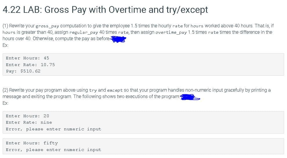 4.22 LAB: Gross Pay with Overtime and try/except
(1) Rewrite your gross_pay computation to give the employee 1.5 times the hourly rate for hours Worked above 40 hours. That is, if
hours is greater than 40, assign regular_pay 40 times rate, then assign overtime_pay 1.5 times rate times the difference in the
hours over 40. Otherwise, compute the pay as before
Ex:
Enter Hours: 45
Enter Rate: 10.75
Pay: $510.62
(2) Rewrite your pay program above using try and except so that your program handles non-numeric input gracefully by printing a
message and exiting the program. The following shows two executions of the program:
Ex:
Enter Hours: 20
Enter Rate: nine
Error, please enter numeric input
Enter Hours: fifty
Error, please enter numeric input
