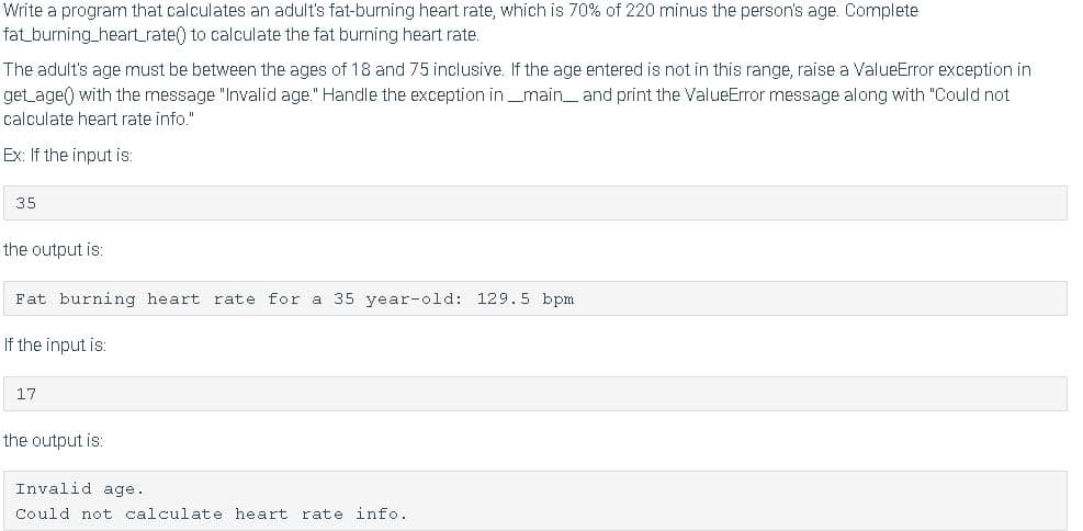 Write a program that calculates an adult's fat-burning heart rate, which is 70% of 220 minus the person's age. Complete
fat_burning_heart_rate() to calculate the fat burning heart rate.
The adult's age must be between the ages of 18 and 75 inclusive. If the age entered is not in this range, raise a ValueError exception in
get_age() with the message "Invalid age." Handle the exception in_main_ and print the ValueError message along with "Could not
calculate heart rate info."
Ex: If the input is:
35
the output is:
Fat burning heart rate for a 35 year-old: 129.5 bpm
If the input is:
17
the output is:
Invalid age.
Could not calculate heart
rate info.
