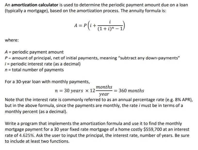 An amortization calculator is used to determine the periodic payment amount due on a loan
(typically a mortgage), based on the amortization process. The annuity formula is:
A = P(1++=)
i
A=.
(1+ i)n – 1,
where:
A = periodic payment amount
P = amount of principal, net of initial payments, meaning "subtract any down-payments"
i = periodic interest rate (as a decimal)
n = total number of payments
For a 30-year loan with monthly payments,
тonths
n = 30 years × 12-
уear
%3D 360 тоnths
Note that the interest rate is commonly referred to as an annual percentage rate (e.g. 8% APR),
but in the above formula, since the payments are monthly, the rate i must be in terms of a
monthly percent (as a decimal).
Write a program that implements the amortization formula and use it to find the monthly
mortgage payment for a 30 year fixed rate mortgage of a home costly $559,700 at an interest
rate of 4.625%. Ask the user to input the principal, the interest rate, number of years. Be sure
to include at least two functions.
