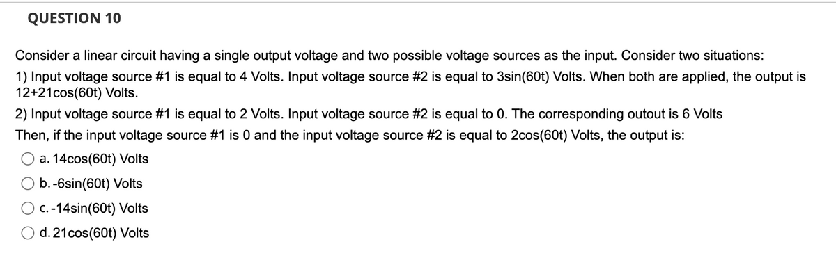 QUESTION 10
Consider a linear circuit having a single output voltage and two possible voltage sources as the input. Consider two situations:
1) Input voltage source #1 is equal to 4 Volts. Input voltage source #2 is equal to 3sin(60t) Volts. When both are applied, the output is
12+21cos(60t) Volts.
2) Input voltage source #1 is equal to 2 Volts. Input voltage source #2 is equal to 0. The corresponding outout is 6 Volts
Then, if the input voltage source #1 is 0 and the input voltage source #2 is equal to 2cos(60t) Volts, the output is:
a. 14cos(60t) Volts
b. -6sin(60t) Volts
c.-14sin(60t) Volts
d. 21 cos(60t) Volts