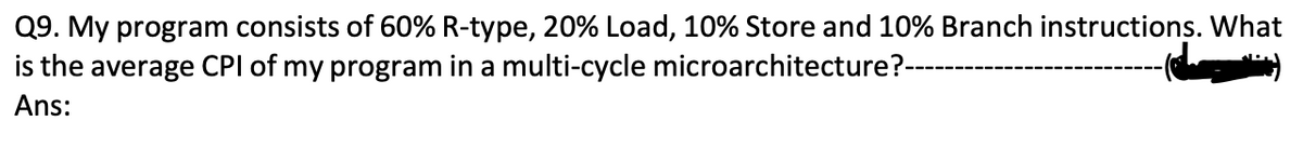 Q9. My program consists of 60% R-type, 20% Load, 10% Store and 10% Branch instructions. What
the average CPI of my program in a multi-cycle microarchitecture?-
Ans: