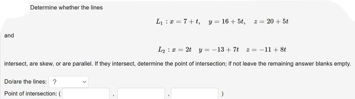 Determine whether the lines
L1 : x = 7+ t, y = 16 + 5t,
= Z
20 + 5t
and
L2 : x
2t
y = -13 + 7t
z = -11 + 8t
intersect, are skew, or are parallel. If they intersect, determine the point of intersection; if not leave the remaining answer blanks empty.
Dolare the lines: ?
Point of intersection: (
