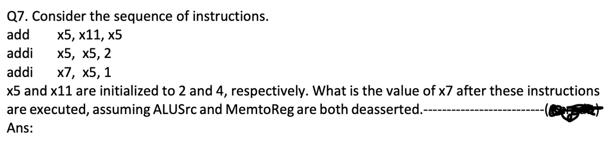 Q7. Consider the sequence of instructions.
add x5, x11, x5
addi x5, x5, 2
addi x7, x5, 1
x5 and x11 are initialized to 2 and 4, respectively. What is the value of x7 after these instructions
are executed, assuming ALUSrc and MemtoReg are both deasserted.-----
Ans: