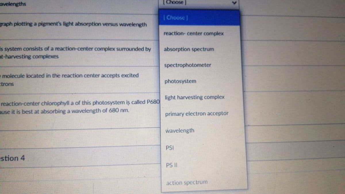 avelengths
(Choose J
|Choose |
graph plotting a pigment's light absorption versus wavelength
reaction- center complex
is system consists of a reaction-center complex surrounded by
nt-harvesting complexes
absorption spectrum
spectrophotometer
molecule located in the reaction center accepts excited
ctrons
photosystem
light harvesting complex
reaction-center chlorophyll a of this photosystem iş called P680
ause it is best at absorbing a wavelength of 680 nm.
primary electron acceptor
wavelength
PSI
estion 4
PS II
action spectrum
>
