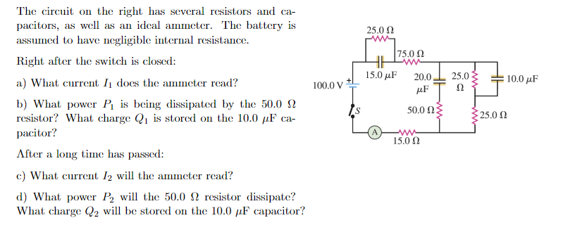 The circuit on the right has several resistors and ca-
pacitors, as well as an ideal ammeter. The battery is
assumed to have negligible internal resistance.
Right after the switch is closed:
a) What current I₁ does the ammeter read?
b) What power P₁ is being dissipated by the 50.0 2
resistor? What charge Q₁ is stored on the 10.0 µF ca-
pacitor?
After a long time has passed:
c) What current I2 will the ammeter read?
d) What power P₂ will the 50.0 2 resistor dissipate?
What charge Q2 will be stored on the 10.0 μF capacitor?
100.0 V
25.0 Ω
|75.0 Ω
15.0 με
www
20.0
μF
50.0 ΩΣ
www
15.00
25.0
Ω
10.0μF
$25.0 2