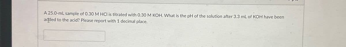 A 25.0-mL sample of 0.30 M HCI is titrated with 0.30 M KOH. What is the pH of the solution after 3.3 mL of KOH have been
added to the acid? Please report with 1 decimal place.
