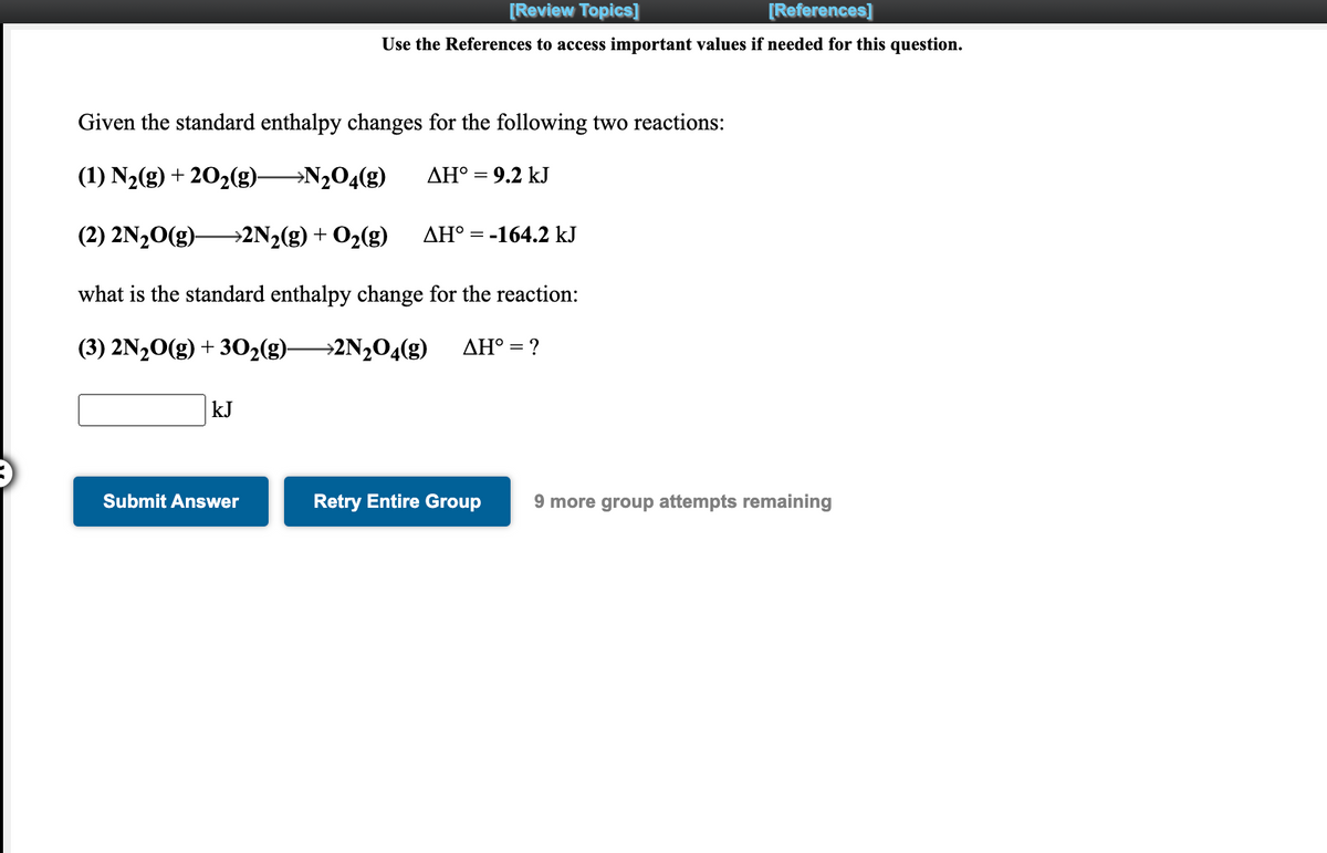 [Review Topics]
[References]
Use the References to access important values if needed for this question.
Given the standard enthalpy changes for the following two reactions:
(1) N2(g) + 202(g)-
→N2O4(g)
ΔΗ
9.2 kJ
(2) 2N20(g)–
→2N2(g) + O2(g)
AH° = -164.2 kJ
what is the standard enthalpy change for the reaction:
(3) 2N20(g) + 302(g)-
→2N½O4(g)
AH° = ?
kJ
Submit Answer
Retry Entire Group
9 more group attempts remaining
