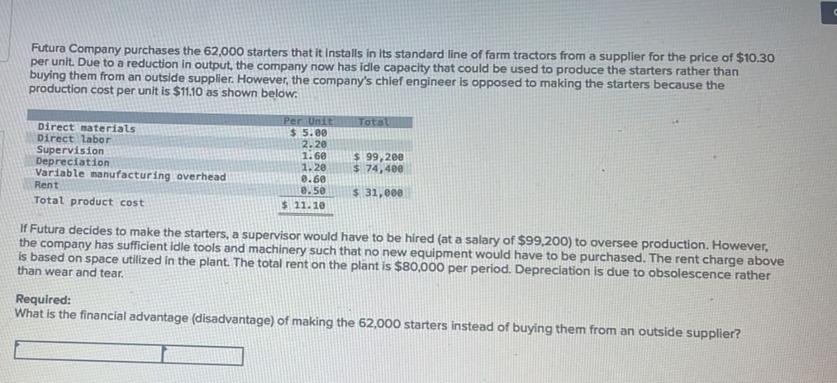 Futura Company purchases the 62,000 starters that it installs in its standard line of farm tractors from a supplier for the price of $10.30
per unit. Due to a reduction in output, the company now has idle capacity that could be used to produce the starters rather than
buying them from an outside supplier. However, the company's chief engineer is opposed to making the starters because the
production cost per unit is $11.10 as shown below.
Direct materials
Direct labor
Supervision
Depreciation
Variable manufacturing overhead
Rent
Total product cost
Per Unit
$5.00
2.20
1.60
1.20
0.60
0.50
$ 11.10
Total
Required:
What is the financial advantage (disadvantage) of making
$99,200
$ 74,400
$ 31,000
If Futura decides to make the starters, a supervisor would have to be hired (at a salary of $99,200) to oversee production. However,
the company has sufficient idle tools and machinery such that no new equipment would have to be purchased. The rent charge above
is based on space utilized in the plant. The total rent on the plant is $80,000 per period. Depreciation is due to obsolescence rather
than wear and tear.
62,000 starters instead of buying them from an outside supplier?