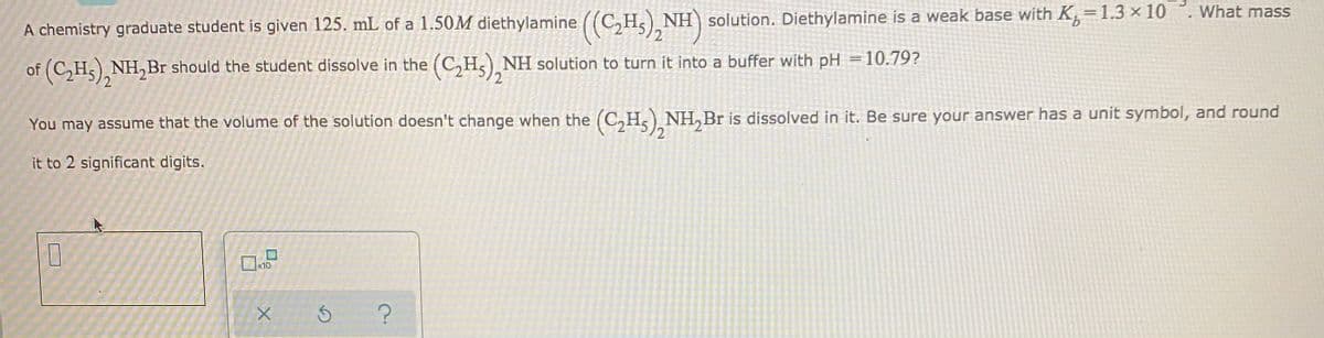 A chemistry graduate student is given 125. mL of a 1.50M diethylamine ((C,H, NH solution. Diethylamine is a weak base with K,=1.3 × 10 °. What mass
(HIN
%3D
of (C,H5), NH,Br should the student dissolve in the (C,H,) NH solution to turn it into a buffer with pH =10.79?
2.
You may assume that the volume of the solution doesn't change when the (C,H) NH, Br is dissolved in it. Be sure your answer has a unit symbol, and round
12
it to 2 significant digits.
10
