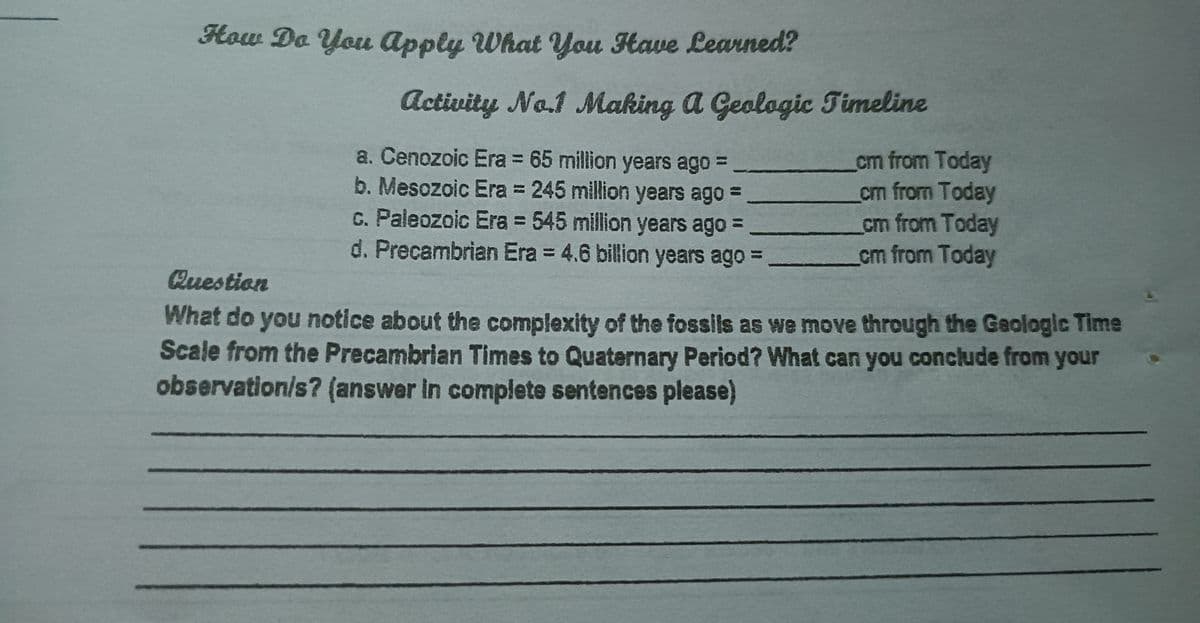 How Do You Apply What You Have Learned?
Activity No.1 Making a Geologic Timeline
a. Cenozoic Era = 65 million years ago =
b. Mesozoic Era = 245 million years ago =
c. Paleozoic Era = 545 million years ago =
d. Precambrian Era = 4.6 billion years ago =-
cm from Today
cm from Today
cm from Today
cm from Today
Question
What do you notice about the complexity of the fossils as we move through the Geologic Time
Scale from the Precambrian Times to Quaternary Period? What can you conclude from your
observation/s? (answer in complete sentences please)

