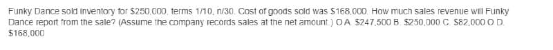 Funky Dance sold Inventory for $250,000, terms 1/10, n/30. Cost of goods sold was $168,000 How much sales revenue will Funky
Dance report from the sale? (Assume the company records sales at the net amount.) OA $247,500 B. $250,000 C. $82,000 O D.
$168,000