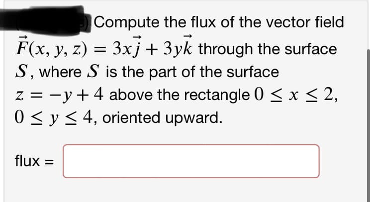 Compute the flux of the vector field
F(x, y, z) = 3xj + 3yk through the surface
S, where S is the part of the surface
Z
z = y + 4 above the rectangle 0 ≤ x ≤ 2,
0 ≤ y ≤ 4, oriented upward.
flux =