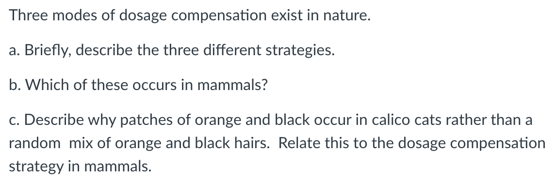 Three modes of dosage compensation exist in nature.
a. Briefly, describe the three different strategies.
b. Which of these occurs in mammals?
c. Describe why patches of orange and black occur in calico cats rather than a
random mix of orange and black hairs. Relate this to the dosage compensation
strategy in mammals.
