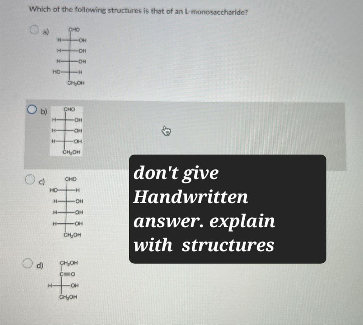 Which of the following structures is that of an L-monosaccharide?
a)
CHO
H-
-OH
H-
-OH
H
OH
HO
-H
CH₂OH
O b)
CHO
H
OH
H
OH
H
OH
d)
CH₂OH
CHO
HO
-H
H-
OH
H- -OH
H- OH
CH₂OH
don't give
Handwritten
answer. explain
with structures
H-
CH₂OH
C=O
-OH
CH₂OH