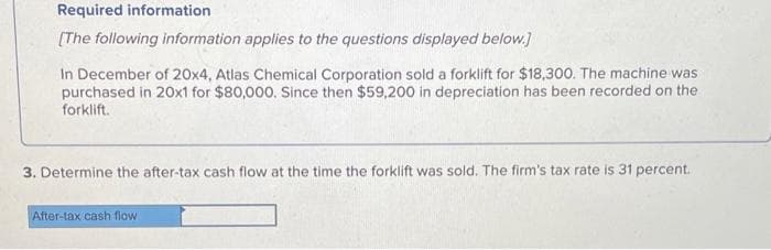 Required information
[The following information applies to the questions displayed below.]
In December of 20x4, Atlas Chemical Corporation sold a forklift for $18,300. The machine was
purchased in 20x1 for $80,000. Since then $59,200 in depreciation has been recorded on the
forklift.
3. Determine the after-tax cash flow at the time the forklift was sold. The firm's tax rate is 31 percent.
After-tax cash flow