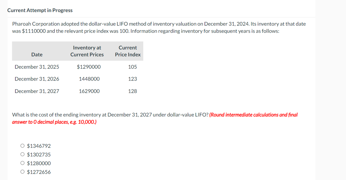 Current Attempt in Progress
Pharoah Corporation adopted the dollar-value LIFO method of inventory valuation on December 31, 2024. Its inventory at that date
was $1110000 and the relevant price index was 100. Information regarding inventory for subsequent years is as follows:
Date
December 31, 2025
December 31, 2026
December 31, 2027
Inventory at
Current Prices
O $1346792
O $1302735
O $1280000
O $1272656
$1290000
1448000
1629000
Current
Price Index
105
123
128
What is the cost of the ending inventory at December 31, 2027 under dollar-value LIFO? (Round intermediate calculations and final
answer to O decimal places, e.g. 10,000.)