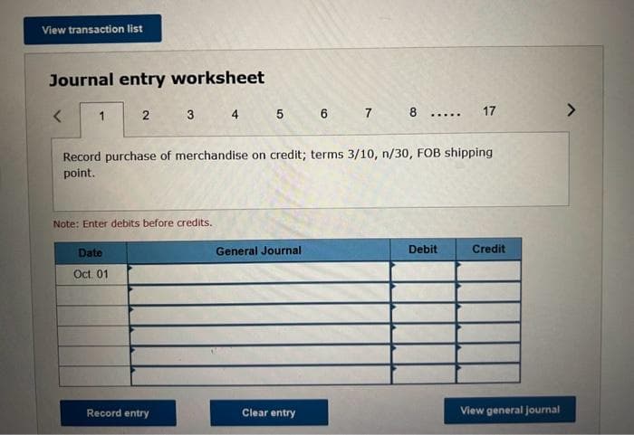 View transaction list
Journal entry worksheet
1
2 3
Note: Enter debits before credits.
Date
Oct. 01
4
Record entry
5
сл
Record purchase of merchandise on credit; terms 3/10, n/30, FOB shipping
point.
General Journal
6 7 8 17
Clear entry
...
Debit
Credit
View general journal
>