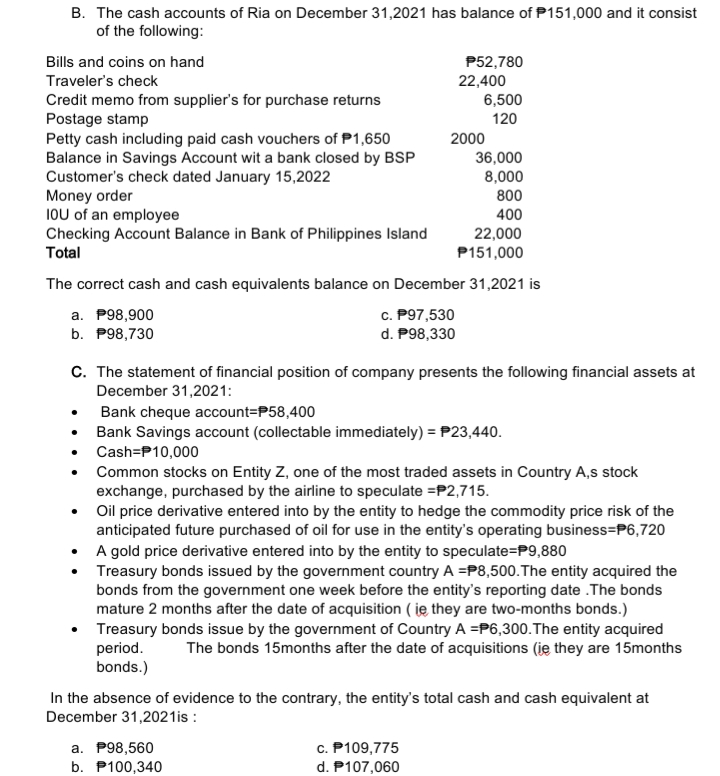 B. The cash accounts of Ria on December 31,2021 has balance of P151,000 and it consist
of the following:
Bills and coins on hand
P52,780
22,400
6,500
Traveler's check
Credit memo from supplier's for purchase returns
Postage stamp
Petty cash including paid cash vouchers of P1,650
Balance in Savings Account wit a bank closed by BSP
Customer's check dated January 15,2022
Money order
IOU of an employee
Checking Account Balance in Bank of Philippines Island
Total
120
2000
36,000
8,000
800
400
22,000
P151,000
The correct cash and cash equivalents balance on December 31,2021 is
c. P97,530
a. P98,900
b. P98,730
d. P98,330
C. The statement of financial position of company presents the following financial assets at
December 31,2021:
Bank cheque account=P58,400
Bank Savings account (collectable immediately) = P23,440.
Cash=P10,000
Common stocks on Entity Z, one of the most traded assets in Country A,s stock
exchange, purchased by the airline to speculate =P2,715.
• Oil price derivative entered into by the entity to hedge the commodity price risk of the
anticipated future purchased of oil for use in the entity's operating business=P6,720
• A gold price derivative entered into by the entity to speculate=P9,880
• Treasury bonds issued by the government country A =P8,500.The entity acquired the
bonds from the government one week before the entity's reporting date .The bonds
mature 2 months after the date of acquisition ( ję they are two-months bonds.)
• Treasury bonds issue by the government of Country A =P6,300.The entity acquired
period.
bonds.)
The bonds 15months after the date of acquisitions (ie they are 15months
In the absence of evidence to the contrary, the entity's total cash and cash equivalent at
December 31,2021is :
a. P98,560
b. P100,340
c. P109,775
d. P107,060
