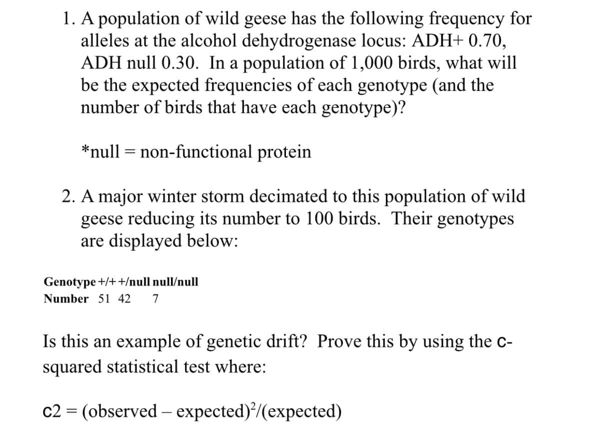 1. A population of wild geese has the following frequency for
alleles at the alcohol dehydrogenase locus: ADH+ 0.70,
ADH null 0.30. In a population of 1,000 birds, what will
be the expected frequencies of each genotype (and the
number of birds that have each genotype)?
*null non-functional protein
=
2. A major winter storm decimated to this population of wild
geese reducing its number to 100 birds. Their genotypes
are displayed below:
Genotype +/++/null null/null
Number 51 42 7
Is this an example of genetic drift? Prove this by using the C-
squared statistical test where:
c2 = (observed expected)²/(expected)
-