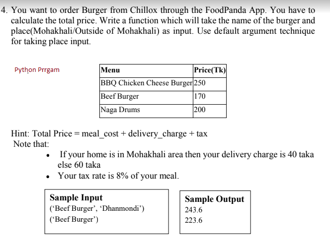 4. You want to order Burger from Chillox through the FoodPanda App. You have to
calculate the total price. Write a function which will take the name of the burger and
place(Mohakhali/Outside of Mohakhali) as input. Use default argument technique
for taking place input.
Python Prrgam
Menu
Price(Tk)
BBQ Chicken Cheese Burger 250
Beef Burger
|170
Naga Drums
200
Hint: Total Price = meal_cost + delivery_charge + tax
Note that:
• If your home is in Mohakhali area then your delivery charge is 40 taka
else 60 taka
• Your tax rate is 8% of your meal.
Sample Input
('Beef Burger', 'Dhanmondi')
('Beef Burger')
Sample Output
243.6
223.6
