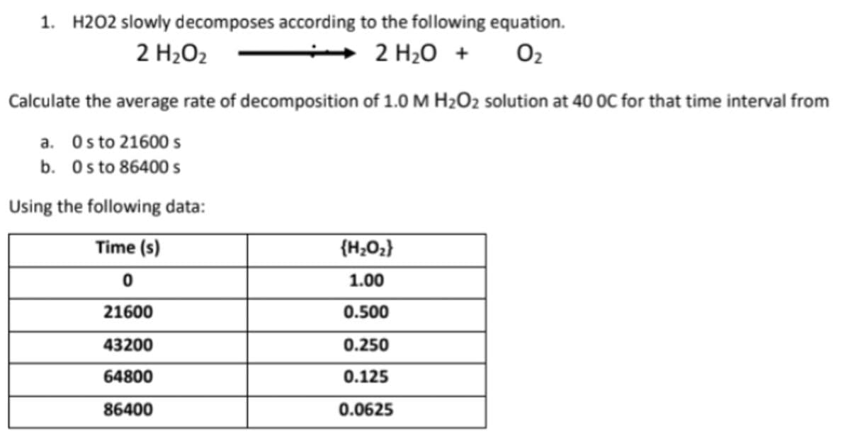 1. H202 slowly decomposes according to the following equation.
2 H₂O₂
2 H₂O +
0₂
Calculate the average rate of decomposition of 1.0 M H₂O2 solution at 40 OC for that time interval from
a. Os to 21600 s
b. Os to 86400 s
Using the following data:
Time (s)
{H₂O₂}
0
1.00
21600
0.500
43200
0.250
64800
0.125
86400
0.0625