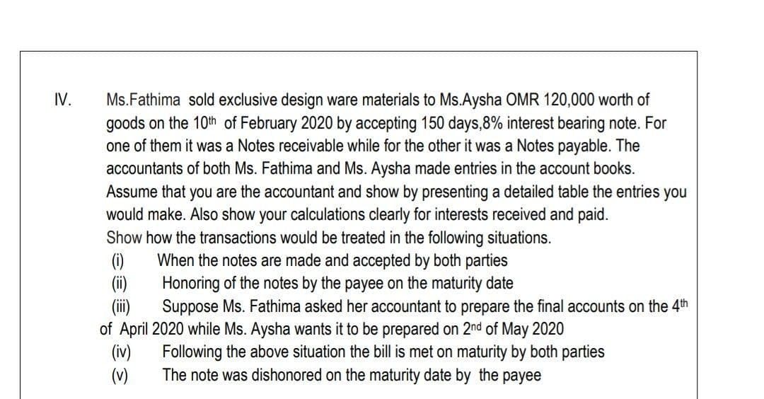 IV.
Ms.Fathima sold exclusive design ware materials to Ms.Aysha OMR 120,000 worth of
goods on the 10th of February 2020 by accepting 150 days,8% interest bearing note. For
one of them it was a Notes receivable while for the other it was a Notes payable. The
accountants of both Ms. Fathima and Ms. Aysha made entries in the account books.
Assume that you are the accountant and show by presenting a detailed table the entries you
would make. Also show your calculations clearly for interests received and paid.
Show how the transactions would be treated in the following situations.
When the notes are made and accepted by both parties
Honoring of the notes by the payee on the maturity date
(i)
Suppose Ms. Fathima asked her accountant to prepare the final accounts on the 4th
of April 2020 while Ms. Aysha wants it to be prepared on 2nd of May 2020
(iv)
(v)
Following the above situation the bill is met on maturity by both parties
The note was dishonored on the maturity date by the payee
