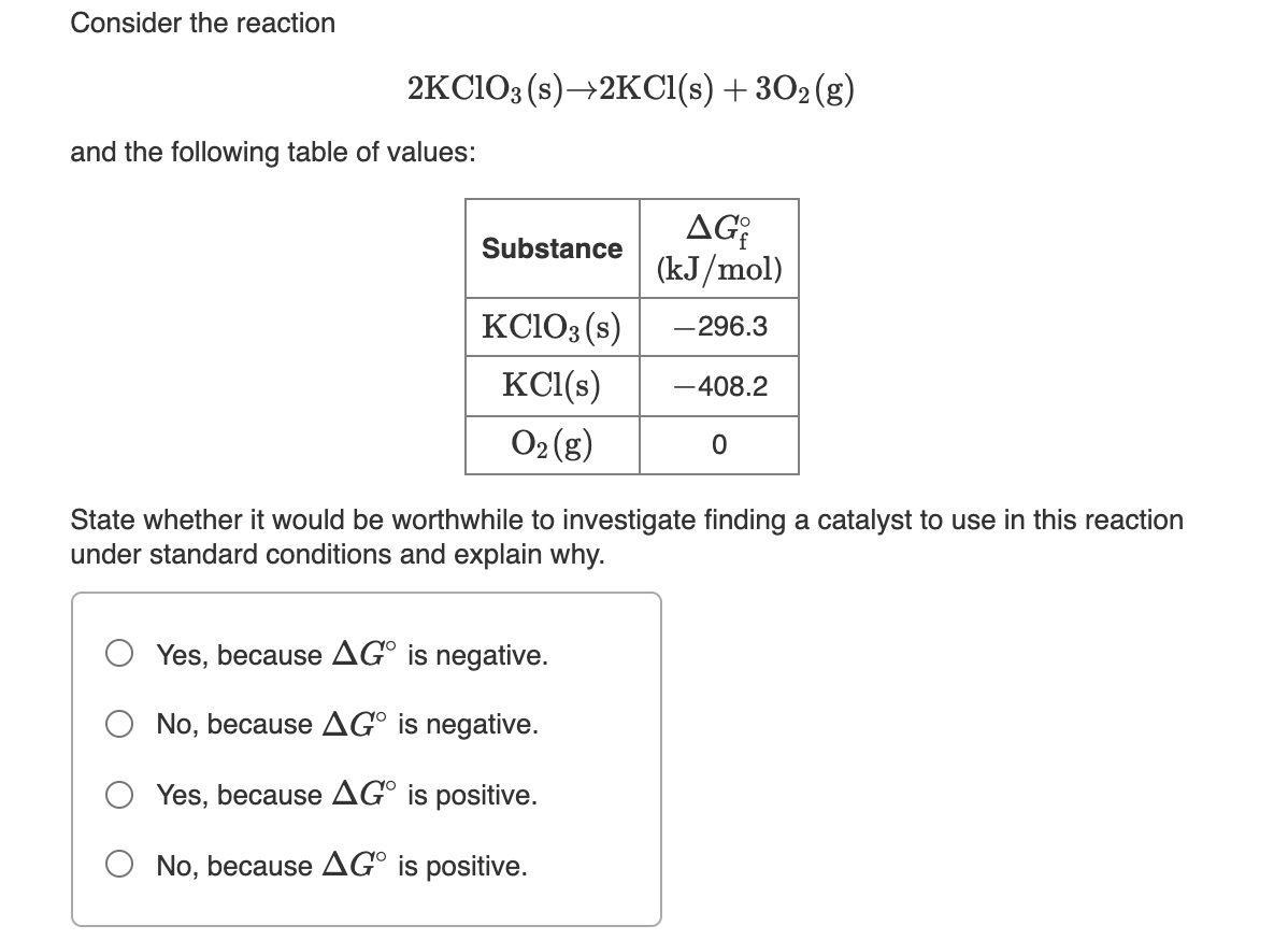 Consider the reaction
2KCIO3 (s)→2KCI(s) + 302(g)
and the following table of values:
AG
(kJ/mol)
Substance
KC103 (s)
-296.3
KC1(s)
-408.2
O2 (g)
State whether it would be worthwhile to investigate finding a catalyst to use in this reaction
under standard conditions and explain why.
Yes, because AG° is negative.
No, because AG° is negative.
Yes, because AG° is positive.
O No, because AG° is positive.
