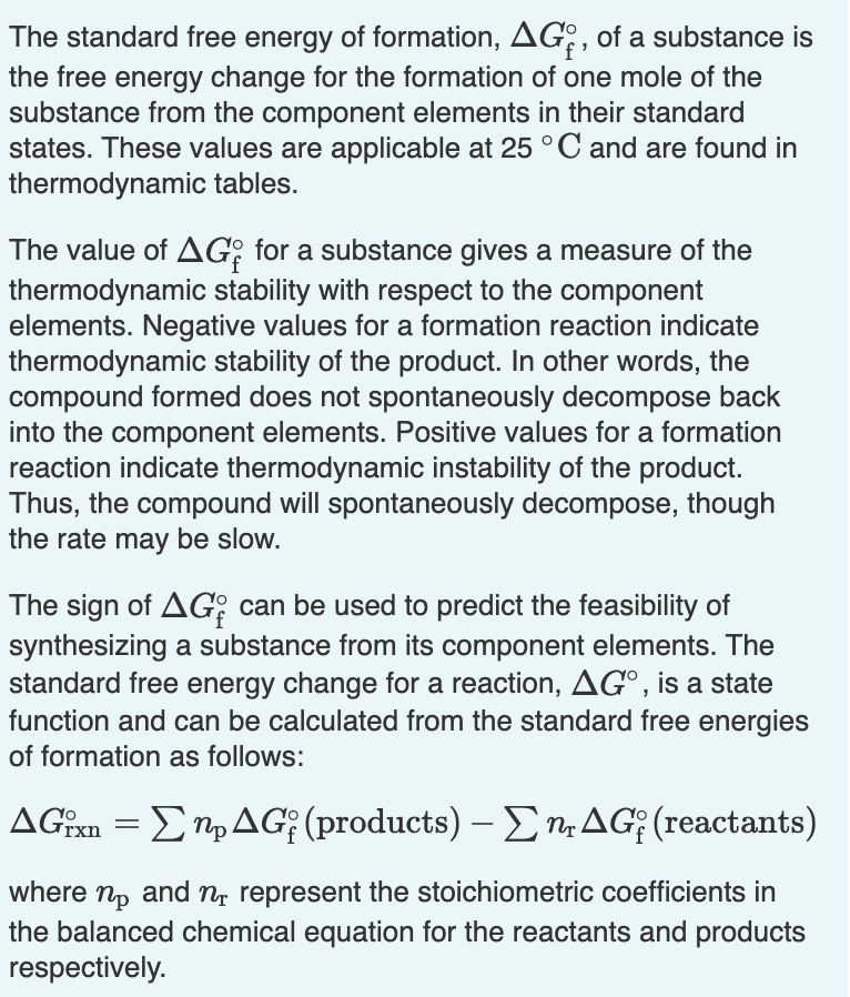 The standard free energy of formation, AG:, of a substance is
the free energy change for the formation of one mole of the
substance from the component elements in their standard
states. These values are applicable at 25°C and are found in
thermodynamic tables.
The value of AG; for a substance gives a measure of the
thermodynamic stability with respect to the component
elements. Negative values for a formation reaction indicate
thermodynamic stability of the product. In other words, the
compound formed does not spontaneously decompose back
into the component elements. Positive values for a formation
reaction indicate thermodynamic instability of the product.
Thus, the compound will spontaneously decompose, though
the rate may be slow.
The sign of AG; can be used to predict the feasibility of
synthesizing a substance from its component elements. The
standard free energy change for a reaction, AG°, is a state
function and can be calculated from the standard free energies
of formation as follows:
AGin = EMpAG; (products) – ETAG; (reactants)
where np and n, represent the stoichiometric coefficients in
the balanced chemical equation for the reactants and products
respectively.
