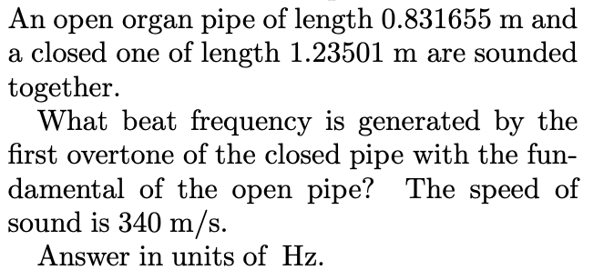 An open organ pipe of length 0.831655 m and
a closed one of length 1.23501 m are sounded
together.
What beat frequency is generated by the
first overtone of the closed pipe with the fun-
damental of the open pipe? The speed of
sound is 340 m/s.
Answer in units of Hz.

