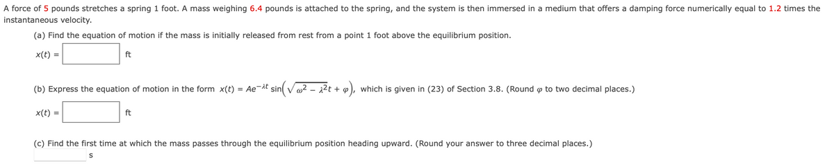 A force of 5 pounds stretches a spring 1 foot. A mass weighing 6.4 pounds is attached to the spring, and the system is then immersed in a medium that offers a damping force numerically equal to 1.2 times the
instantaneous velocity.
(a) Find the equation of motion if the mass is initially released from rest from a point 1 foot above the equilibrium position.
x(t) =
(b) Express the equation of motion in the form x(t)
x(t)
ft
=
ft
= Ae¯^t sin(√√ ² - ^²t + 4)
9),
which is given in (23) of Section 3.8. (Round p to two decimal places.)
(c) Find the first time at which the mass passes through the equilibrium position heading upward. (Round your answer to three decimal places.)
S