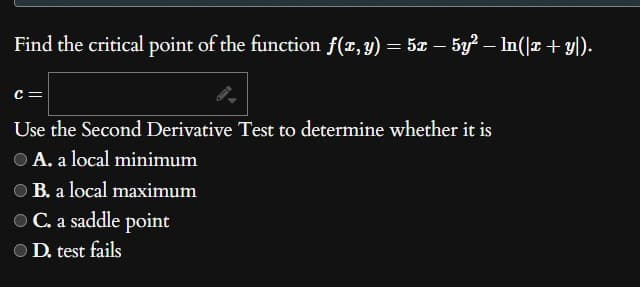 Find the critical point of the function f(x, y) = 5x − 5y² — ln(|x + y|).
C =
Use the Second Derivative Test to determine whether it is
● A. a local minimum
OB. a local maximum
● C. a saddle point
D. test fails