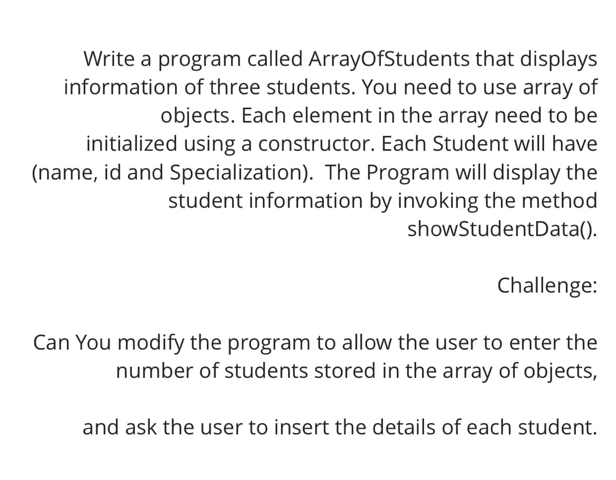 Write a program called ArrayOfStudents that displays
information of three students. You need to use array of
objects. Each element in the array need to be
initialized using a constructor. Each Student will have
(name, id and Specialization). The Program will display the
student information by invoking the method
showStudentData().
Challenge:
Can You modify the program to allow the user to enter the
number of students stored in the array of objects,
and ask the user to insert the details of each student.
