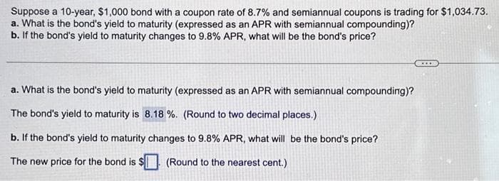 Suppose a 10-year, $1,000 bond with a coupon rate of 8.7% and semiannual coupons is trading for $1,034.73.
a. What is the bond's yield to maturity (expressed as an APR with semiannual compounding)?
b. If the bond's yield to maturity changes to 9.8% APR, what will be the bond's price?
a. What is the bond's yield to maturity (expressed as an APR with semiannual compounding)?
The bond's yield to maturity is 8.18%. (Round to two decimal places.)
b. If the bond's yield to maturity changes to 9.8% APR, what will be the bond's price?
The new price for the bond is:
(Round to the nearest cent.)
