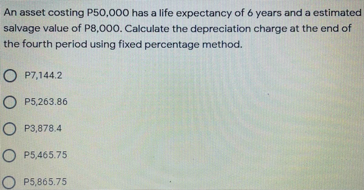 An asset costing P50,000 has a life expectancy of 6 years and a estimated
salvage value of P8,000. Calculate the depreciation charge at the end of
the fourth period using fixed percentage method.
O P7,144.2
O P5,263.86
O P3,878.4
P5,465.75
OP5,865.75
